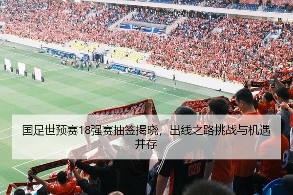 国足世预赛18强赛抽签揭晓，出线之路挑战与机遇并存